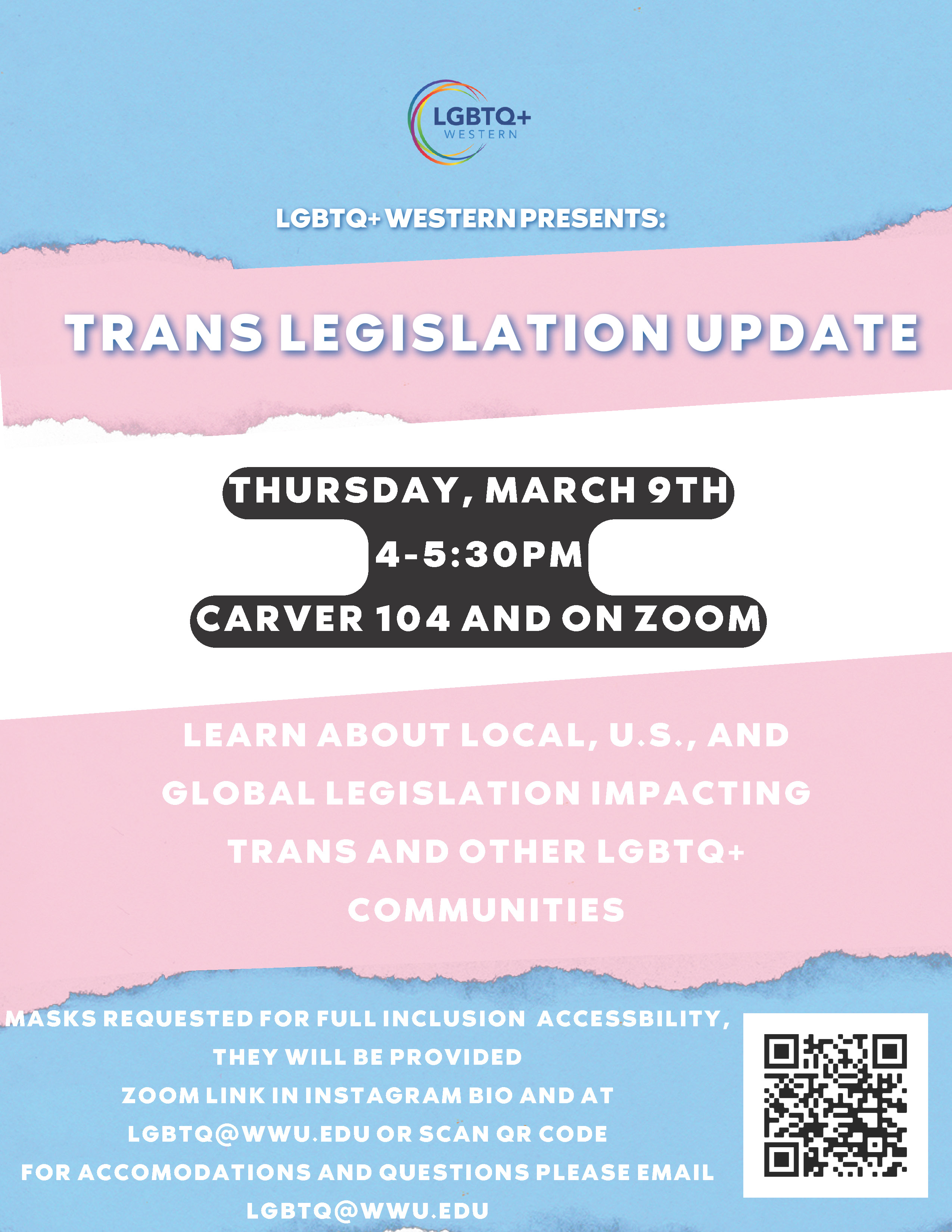 A poster with the pink, white, and blue trans flag as a background. The LGBTQ+ Western logo is on the top. Text reads: LGBTQ+ Western presents: Trans Legislation Update. Thursday, March 9th 4-5:30pm Carver 104 and on Zoom. Learn about local, U.S., and global legislation impacting trans and other LGBTQ+ communities. Masks requested and provided. Zoom link in Instagram bio, scan QR code, and at lgbtq@wwu.edu.For accommodations and questions please email lgbtq@wwu.edu