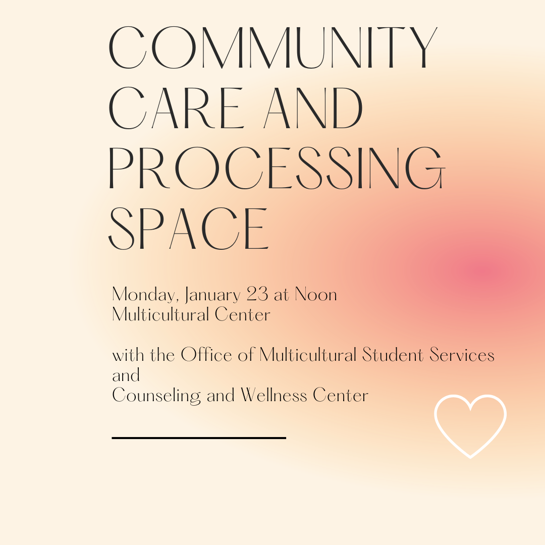 Square with pale orange background that becomes darker pink on the right side middle of the square. At the top in large black font is the text “Community Care and Processing Space.” Below that in smaller black font is the text “Monday, January 23 at Noon, Multicultural Center, with the Office of Multicultural Student Services and Counseling and Wellness Center.” Below the text is a black line and to the right of the line is the white outline of a heart shape